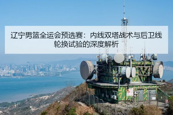 辽宁男篮全运会预选赛：内线双塔战术与后卫线轮换试验的深度解析