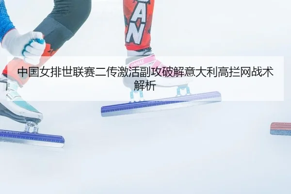 中国女排世联赛二传激活副攻破解意大利高拦网战术解析