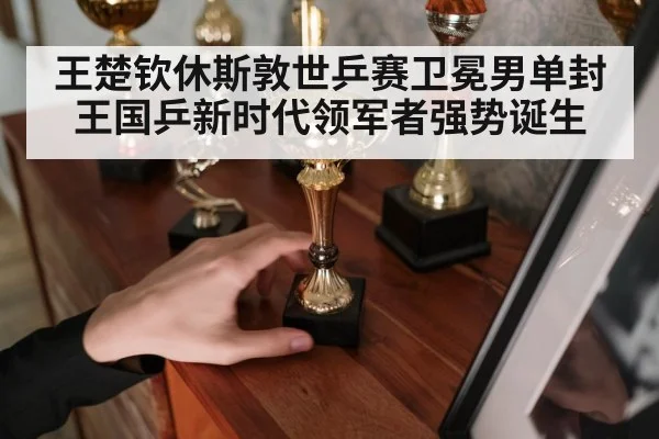 王楚钦休斯敦世乒赛卫冕男单封王国乒新时代领军者强势诞生
