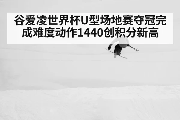 谷爱凌世界杯U型场地赛夺冠完成难度动作1440创积分新高