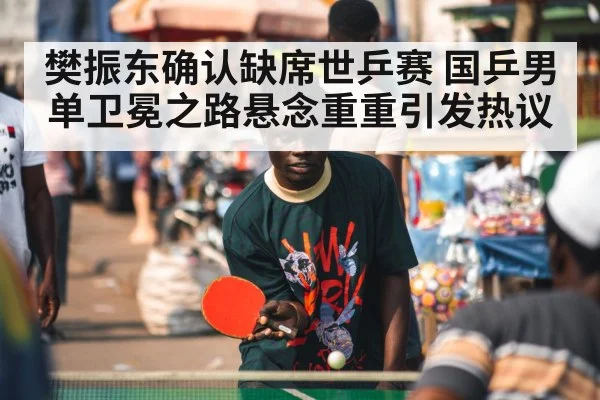 樊振东确认缺席世乒赛 国乒男单卫冕之路悬念重重引发热议